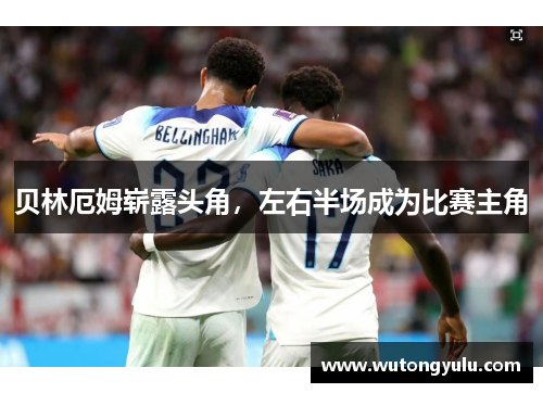 贝林厄姆崭露头角,左右半场成为比赛主角